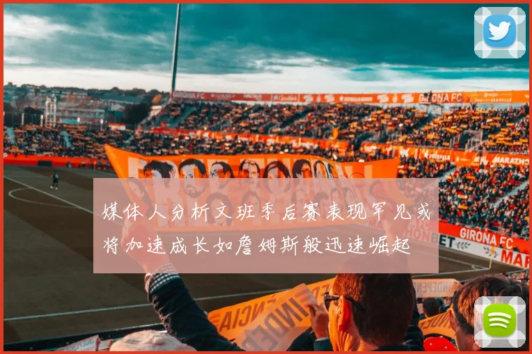 媒体人分析文班季后赛表现罕见或将加速成长如詹姆斯般迅速崛起