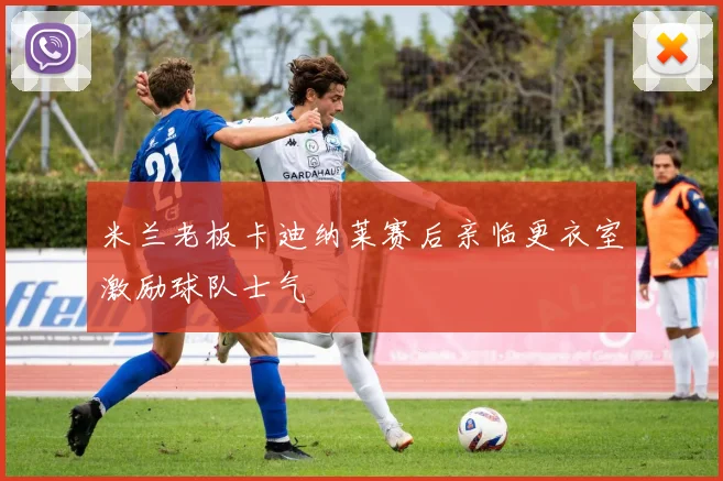 米兰老板卡迪纳莱赛后亲临更衣室激励球队士气