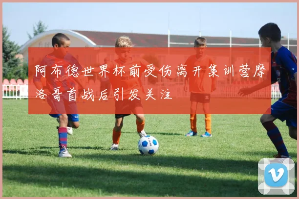 阿布德世界杯前受伤离开集训营摩洛哥首战后引发关注
