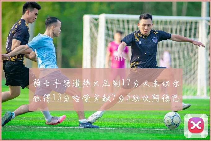 骑士半场遭热火压制17分大米切尔独得13分哈登贡献7分5助攻阿德巴约状态低迷仅9中1