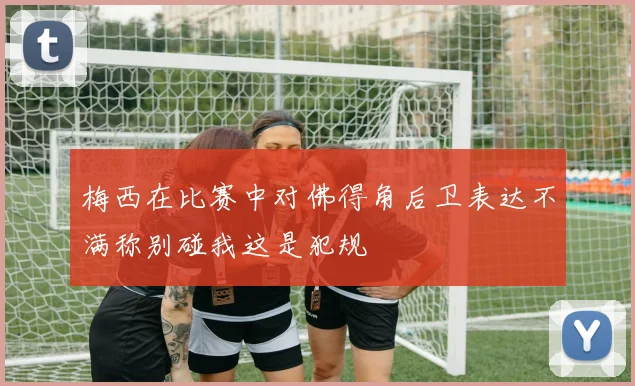 梅西在比赛中对佛得角后卫表达不满称别碰我这是犯规