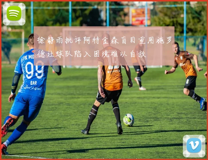 徐静雨批评阿特金森盲目重用施罗德让球队陷入困境难以自救