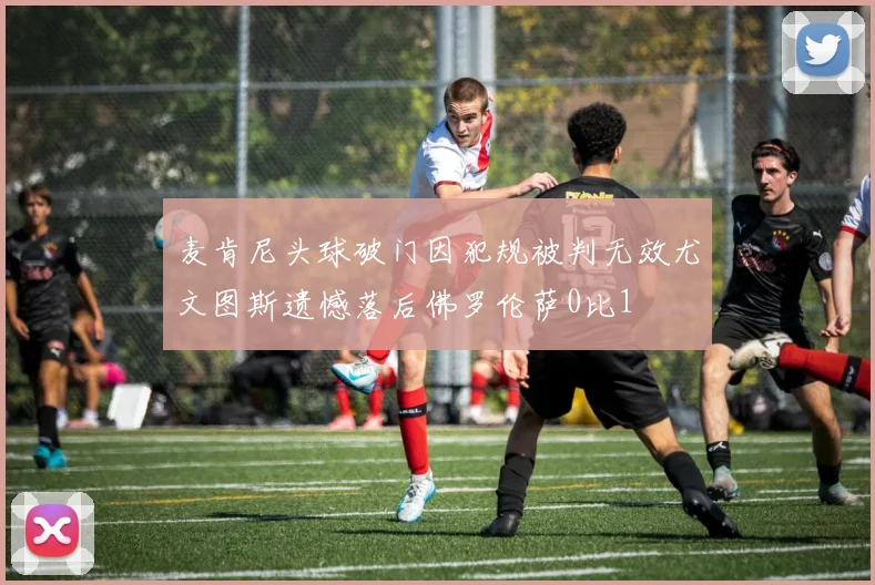 麦肯尼头球破门因犯规被判无效尤文图斯遗憾落后佛罗伦萨0比1