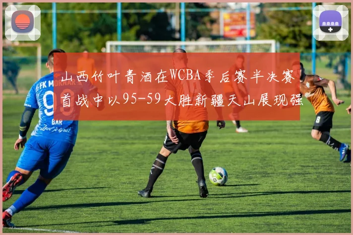 山西竹叶青酒在WCBA季后赛半决赛首战中以95-59大胜新疆天山展现强劲实力