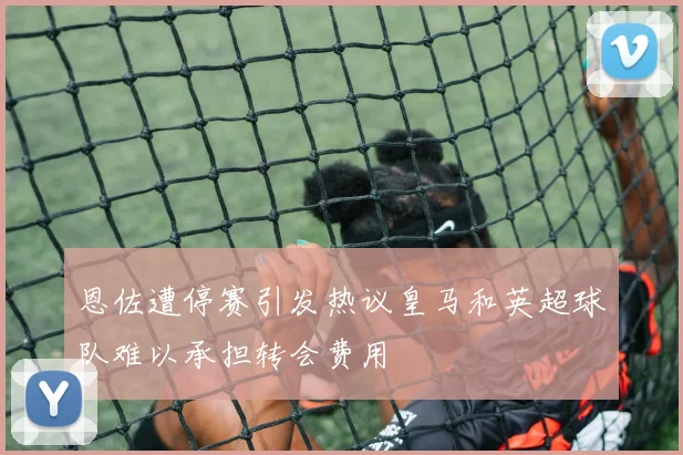 恩佐遭停赛引发热议皇马和英超球队难以承担转会费用