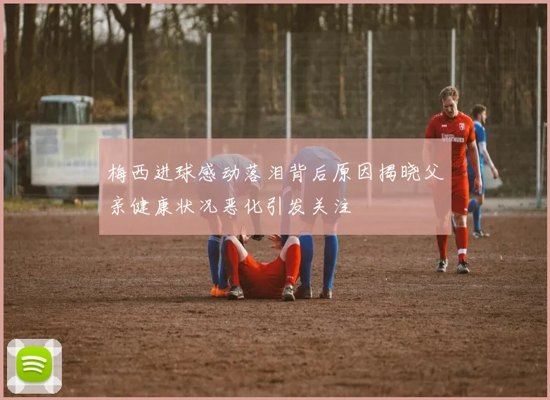 梅西进球感动落泪背后原因揭晓父亲健康状况恶化引发关注