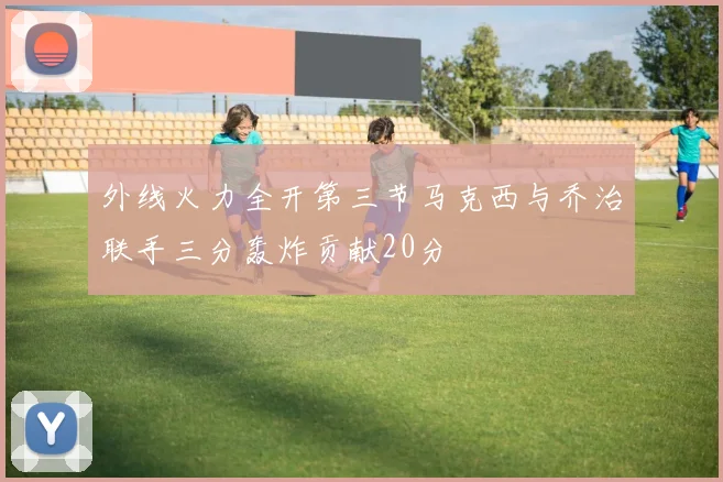 外线火力全开第三节马克西与乔治联手三分轰炸贡献20分