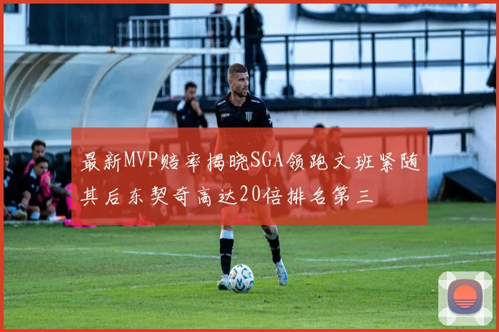 最新MVP赔率揭晓SGA领跑文班紧随其后东契奇高达20倍排名第三