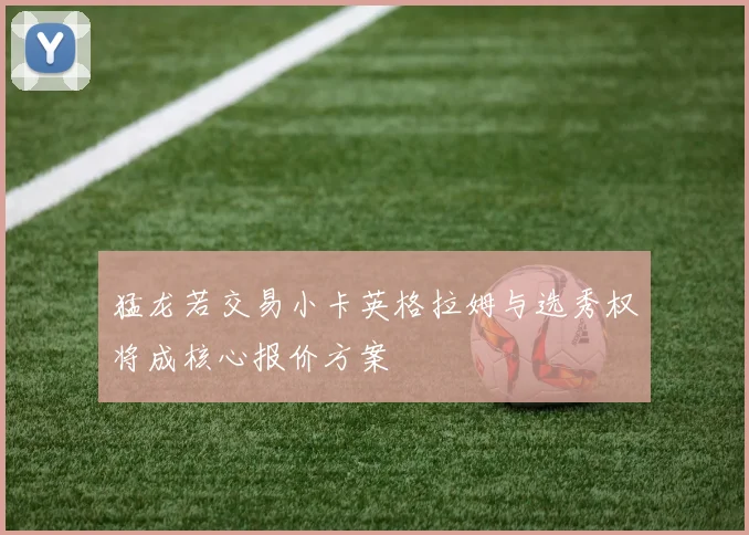 猛龙若交易小卡英格拉姆与选秀权将成核心报价方案