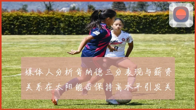媒体人分析肯纳德三分表现与薪资关系在太阳能否保持高水平引发关注
