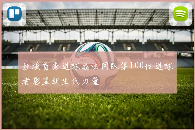 杜埃首秀进球成法国队第100位进球者彰显新生代力量