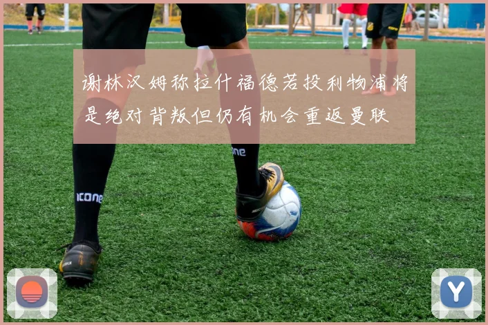 谢林汉姆称拉什福德若投利物浦将是绝对背叛但仍有机会重返曼联