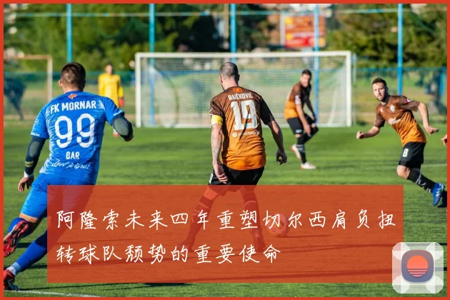 阿隆索未来四年重塑切尔西肩负扭转球队颓势的重要使命
