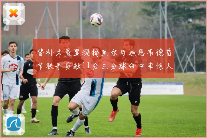 替补力量显现梅里尔与迪恩韦德首节联手贡献11分三分球命中率惊人