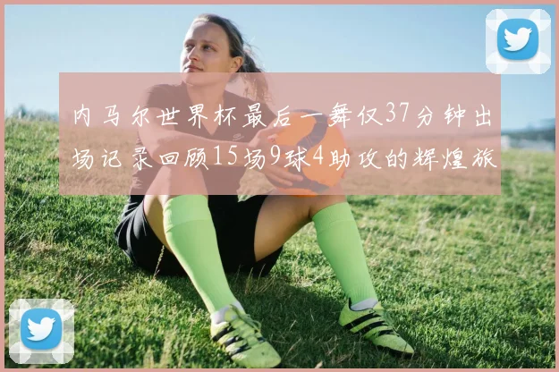 内马尔世界杯最后一舞仅37分钟出场记录回顾15场9球4助攻的辉煌旅程