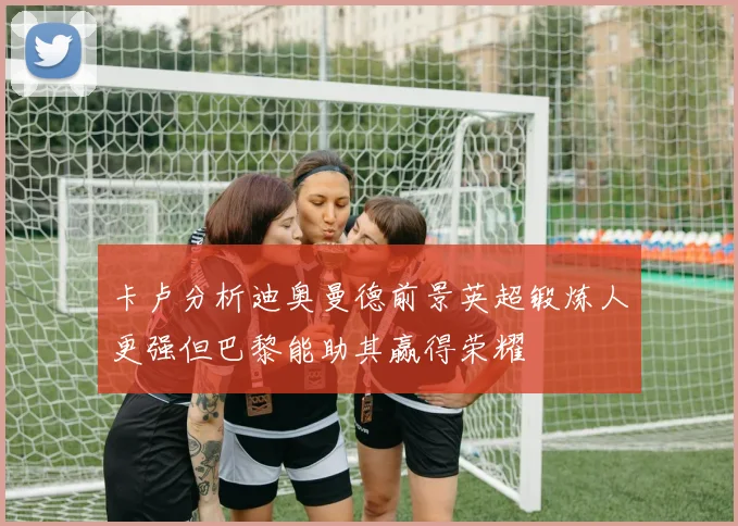 卡卢分析迪奥曼德前景英超锻炼人更强但巴黎能助其赢得荣耀