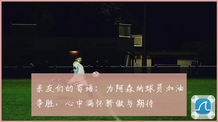 亲友们的寄语：为阿森纳球员加油争胜，心中满怀骄傲与期待